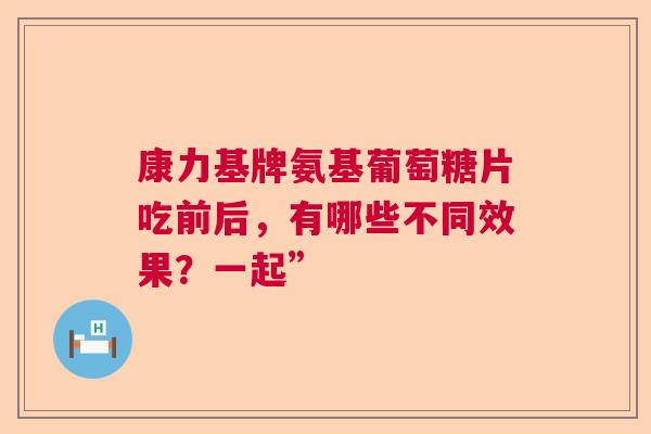 康力基牌氨基葡萄糖片吃前后，有哪些不同效果？一起”
