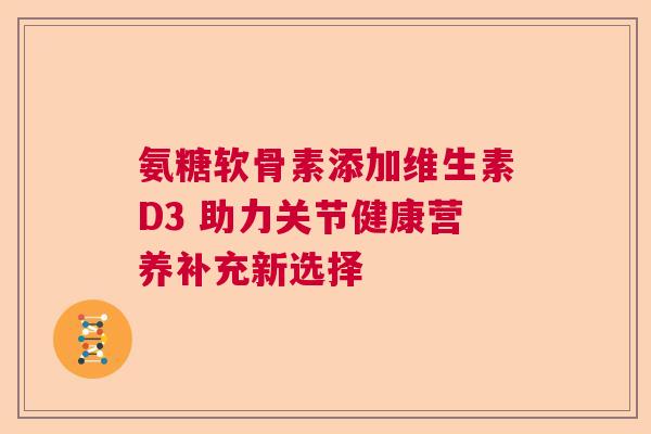 氨糖软骨素添加维生素D3 助力关节健康营养补充新选择