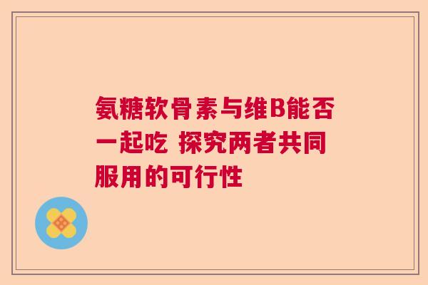 氨糖软骨素与维B能否一起吃 探究两者共同服用的可行性