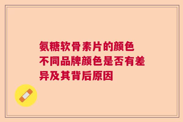 氨糖软骨素片的颜色 不同品牌颜色是否有差异及其背后原因