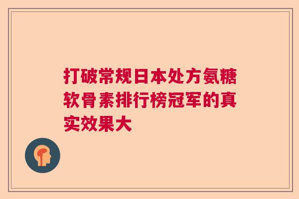 打破常规日本处方氨糖软骨素排行榜冠军的真实效果大