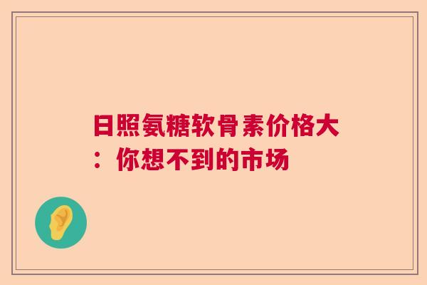 日照氨糖软骨素价格大：你想不到的市场