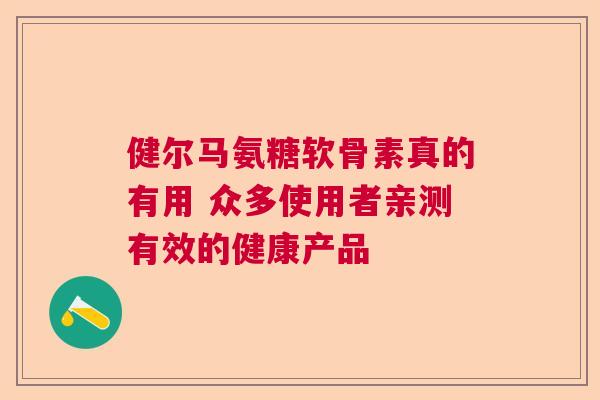 健尔马氨糖软骨素真的有用 众多使用者亲测有效的健康产品