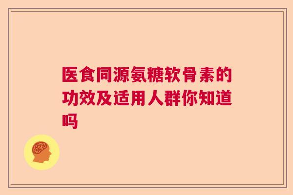 医食同源氨糖软骨素的功效及适用人群你知道吗