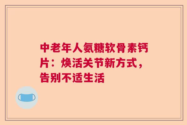 中老年人氨糖软骨素钙片：焕活关节新方式，告别不适生活