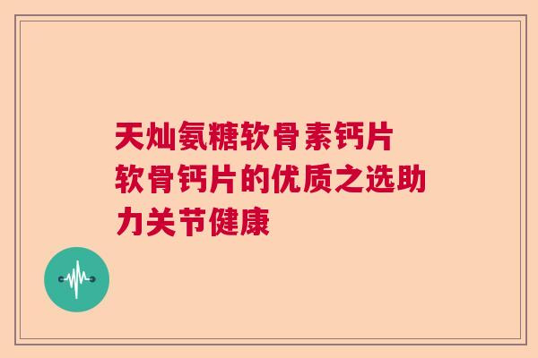 天灿氨糖软骨素钙片 软骨钙片的优质之选助力关节健康