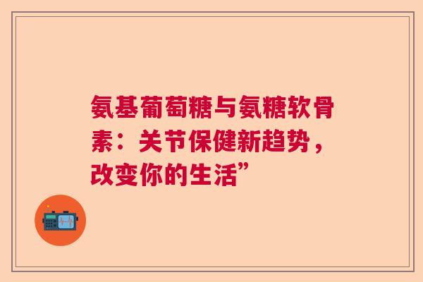 氨基葡萄糖与氨糖软骨素：关节保健新趋势，改变你的生活”