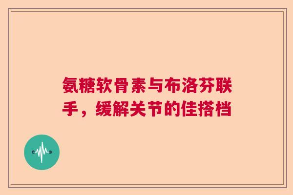 氨糖软骨素与布洛芬联手，缓解关节的佳搭档