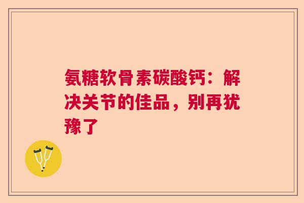 氨糖软骨素碳酸钙：解决关节的佳品，别再犹豫了