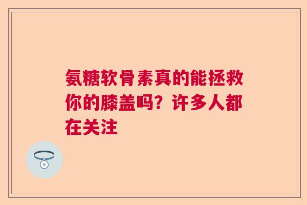 氨糖软骨素真的能拯救你的膝盖吗？许多人都在关注