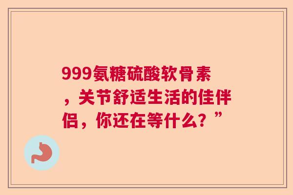 999氨糖硫酸软骨素，关节舒适生活的佳伴侣，你还在等什么？”