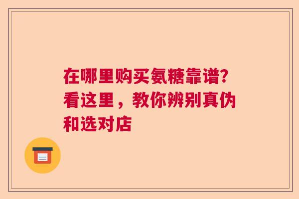 在哪里购买氨糖靠谱？看这里，教你辨别真伪和选对店
