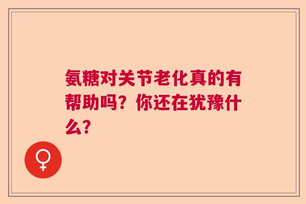 氨糖对关节老化真的有帮助吗？你还在犹豫什么？