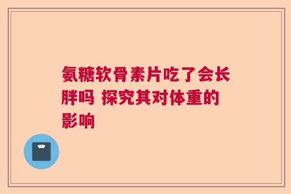 氨糖软骨素片吃了会长胖吗 探究其对体重的影响