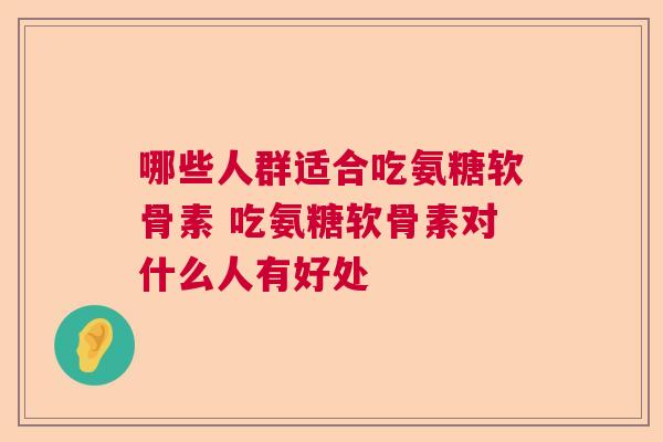 哪些人群适合吃氨糖软骨素 吃氨糖软骨素对什么人有好处