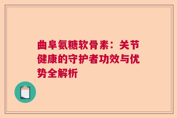 曲阜氨糖软骨素：关节健康的守护者功效与优势全解析
