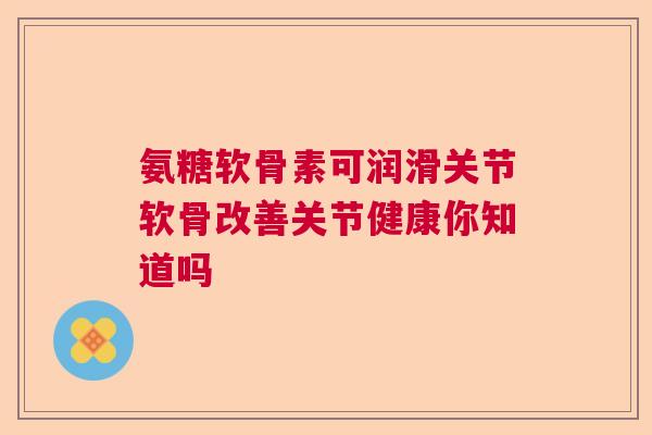 氨糖软骨素可润滑关节软骨改善关节健康你知道吗