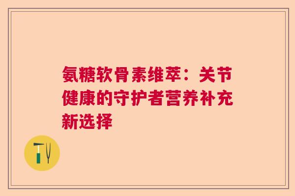 氨糖软骨素维萃：关节健康的守护者营养补充新选择
