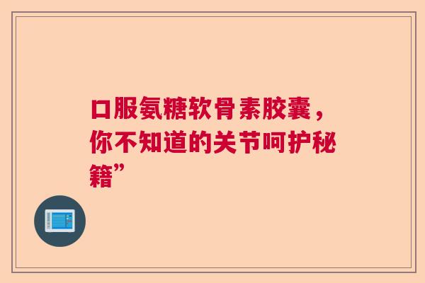 口服氨糖软骨素胶囊，你不知道的关节呵护秘籍”