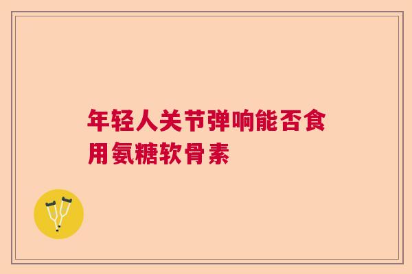 年轻人关节弹响能否食用氨糖软骨素