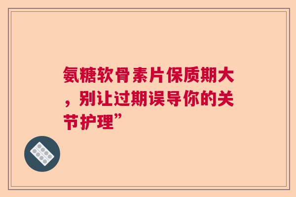 氨糖软骨素片保质期大，别让过期误导你的关节护理”
