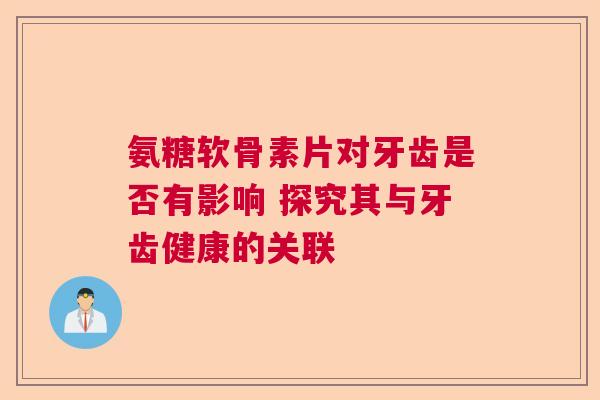 氨糖软骨素片对牙齿是否有影响 探究其与牙齿健康的关联