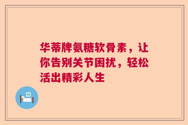 华蒂牌氨糖软骨素，让你告别关节困扰，轻松活出精彩人生