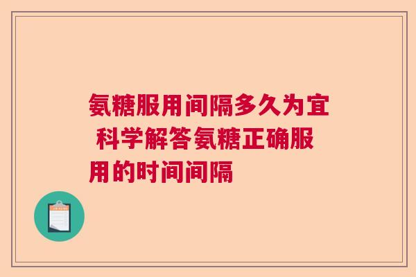 氨糖服用间隔多久为宜 科学解答氨糖正确服用的时间间隔