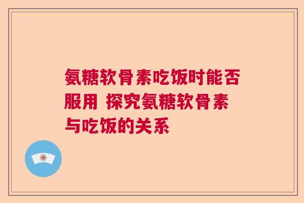 氨糖软骨素吃饭时能否服用 探究氨糖软骨素与吃饭的关系