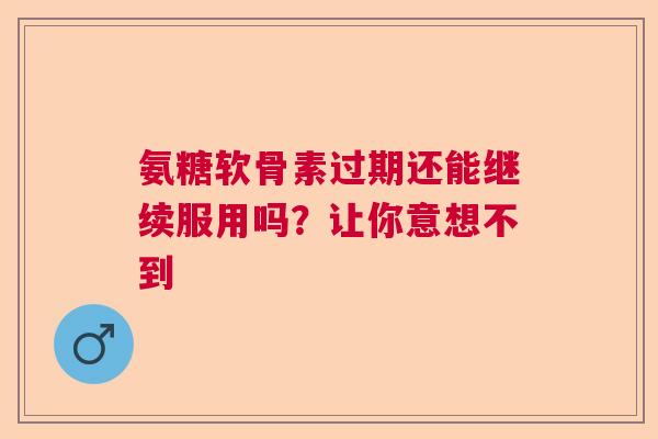 氨糖软骨素过期还能继续服用吗？让你意想不到