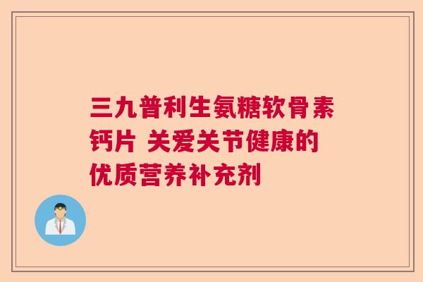 三九普利生氨糖软骨素钙片 关爱关节健康的优质营养补充剂