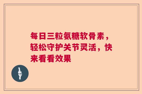 每日三粒氨糖软骨素，轻松守护关节灵活，快来看看效果