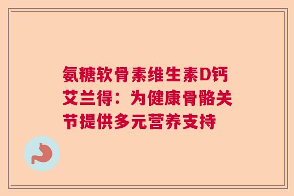 氨糖软骨素维生素D钙艾兰得：为健康骨骼关节提供多元营养支持
