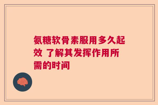 氨糖软骨素服用多久起效 了解其发挥作用所需的时间