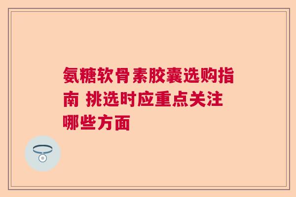 氨糖软骨素胶囊选购指南 挑选时应重点关注哪些方面