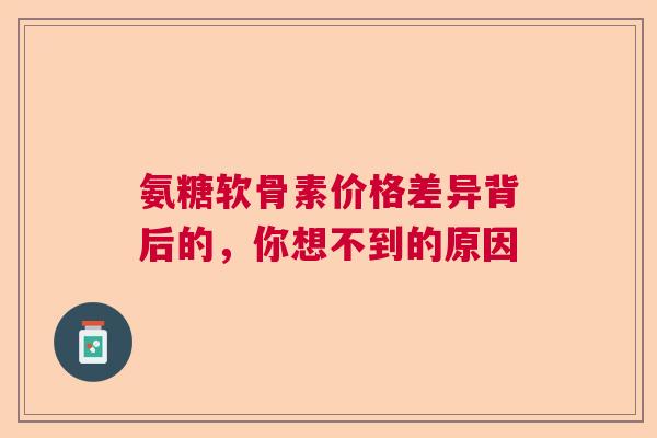 氨糖软骨素价格差异背后的，你想不到的原因
