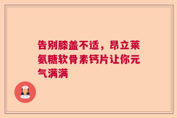 告别膝盖不适，昂立莱氨糖软骨素钙片让你元气满满