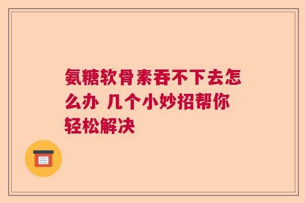 氨糖软骨素吞不下去怎么办 几个小妙招帮你轻松解决