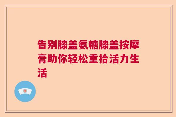 告别膝盖氨糖膝盖按摩膏助你轻松重拾活力生活