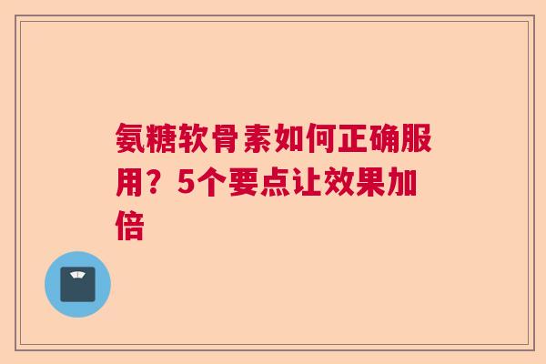 氨糖软骨素如何正确服用？5个要点让效果加倍