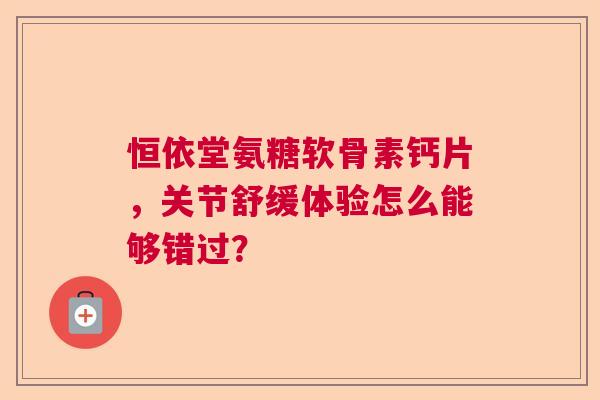 恒依堂氨糖软骨素钙片，关节舒缓体验怎么能够错过？