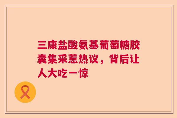三康盐酸氨基葡萄糖胶囊集采惹热议，背后让人大吃一惊