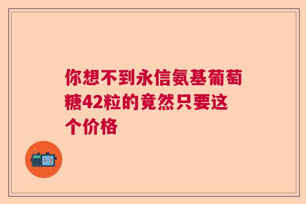 你想不到永信氨基葡萄糖42粒的竟然只要这个价格