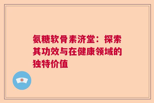 氨糖软骨素济堂：探索其功效与在健康领域的独特价值