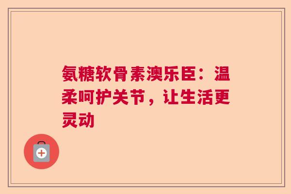 氨糖软骨素澳乐臣：温柔呵护关节，让生活更灵动