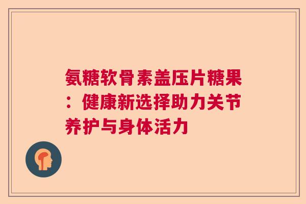 氨糖软骨素盖压片糖果：健康新选择助力关节养护与身体活力