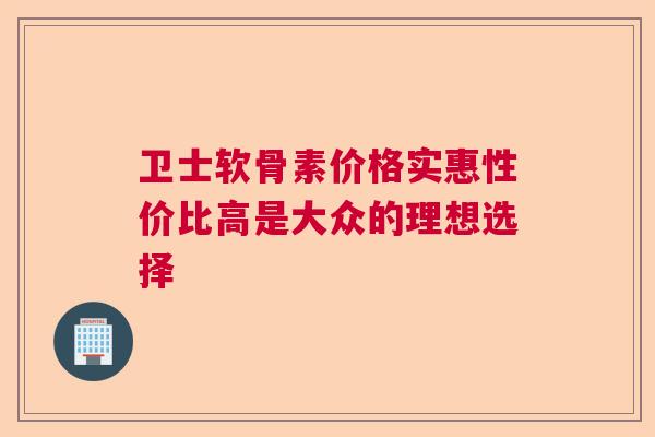 卫士软骨素价格实惠性价比高是大众的理想选择