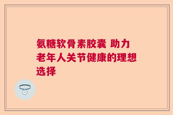 氨糖软骨素胶囊 助力老年人关节健康的理想选择