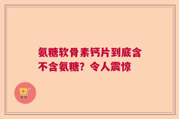 氨糖软骨素钙片到底含不含氨糖？令人震惊