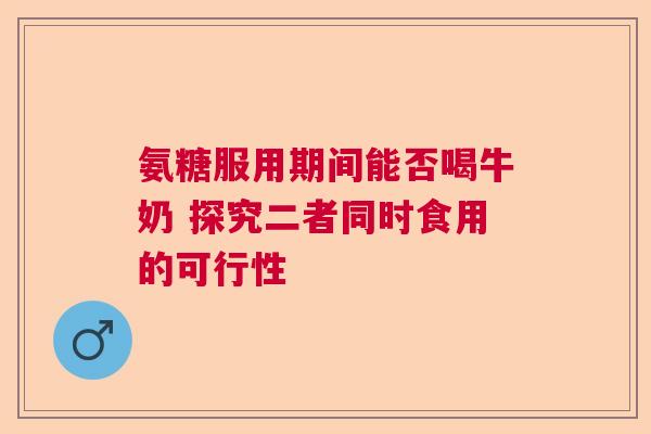 氨糖服用期间能否喝牛奶 探究二者同时食用的可行性